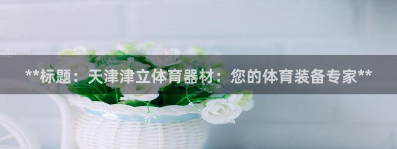 尊龙人生就是博网站下载：**标题：天津津立体育器材：您的体育
